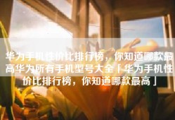 华为手机性价比排行榜，你知道哪款最高华为所有手机型号大全「华为手机性价比排行榜，你知道哪款最高」