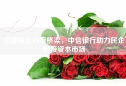 搭建银企对接桥梁，中信银行助力民企对接资本市场
