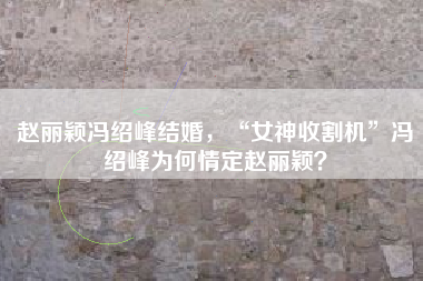 赵丽颖冯绍峰结婚，“女神收割机”冯绍峰为何情定赵丽颖？