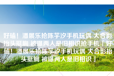 好磕！潘展乐抢陈芋汐手机玩偶 大合影抬头挺胸 被曝两人是旧相识抢手机「好磕！潘展乐抢陈芋汐手机玩偶 大合影抬头挺胸 被曝两人是旧相识」