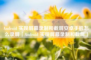 Android 实现屏幕录制和截屏安卓手机怎么录屏「Android 实现屏幕录制和截屏」