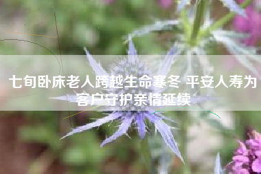 七旬卧床老人跨越生命寒冬 平安人寿为客户守护亲情延续