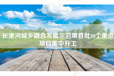 长港河城乡融合发展示范带首批40个重点项目集中开工